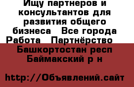 Ищу партнеров и консультантов для развития общего бизнеса - Все города Работа » Партнёрство   . Башкортостан респ.,Баймакский р-н